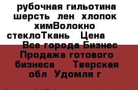 рубочная гильотина шерсть, лен, хлопок, химВолокно, стеклоТкань › Цена ­ 1 000 - Все города Бизнес » Продажа готового бизнеса   . Тверская обл.,Удомля г.
